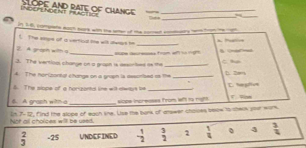 SLOPE AND RATE OF CHANGE
INDEPENDENT PRACTICE_
a
_
_
Jn 16, complete each blark with the teten of te sorreat vonsouars term from the rgh 
1. The slape of a vertioa lite will dways be_. Pastire
2. A. groph with q
_slope decresses from wft to right
3. The vertical change on a graph is described as the _C 9e
4. The horizantal change on a graph is described as the _D. 2am
4. The slope of a harizental line will aways be _E. hagaton
6. A graph with a _slope increases from left to righh 
In 7-12, find the slope of each lire. Use the bank of answer chaices below to theak your work.
Not all cholces will be used.
 2/3  -25 UNDEFINED - 1/2   3/2  2  1/4  。 3  3/4 