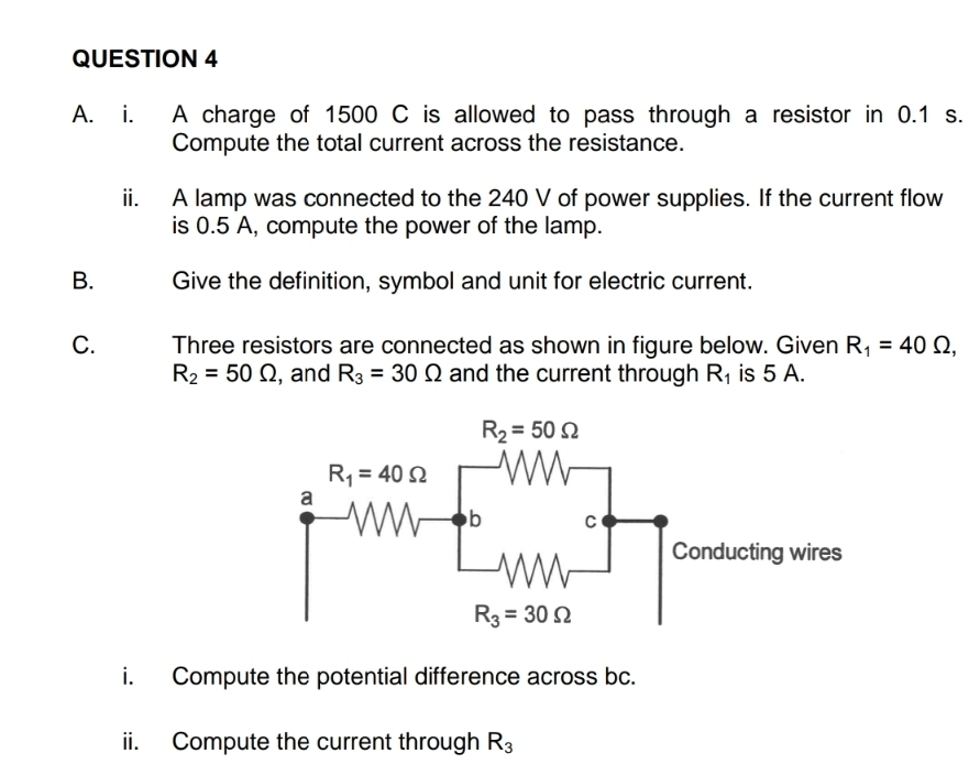 A charge of 1500 C is allowed to pass through a resistor in 0.1 s.
Compute the total current across the resistance.
ii. A lamp was connected to the 240 V of power supplies. If the current flow
is 0.5 A, compute the power of the lamp.
B. Give the definition, symbol and unit for electric current.
C. Three resistors are connected as shown in figure below. Given R_1=40Omega ,
R_2=50Omega , and R_3=30Omega and the current through R_1 is 5 A.
i. Compute the potential difference across bc.
ii. Compute the current through R_3