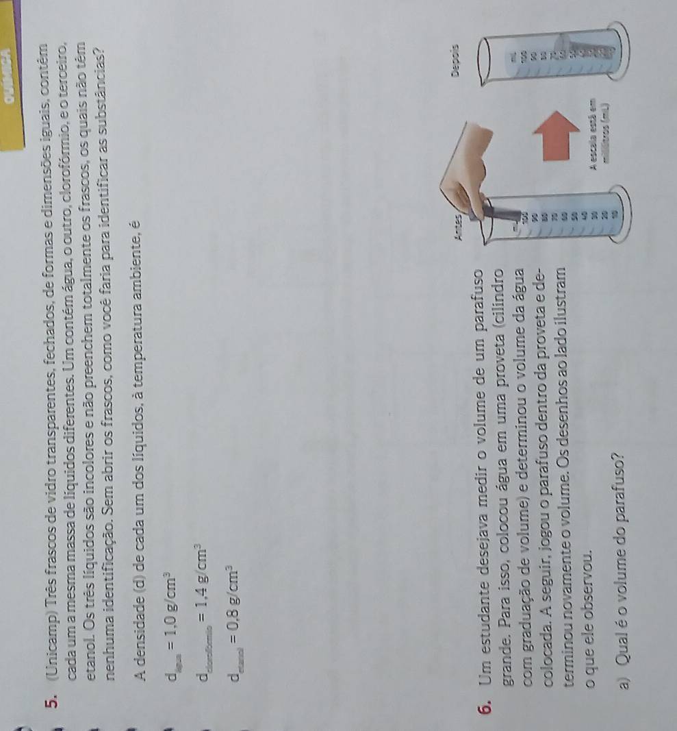 oud 
5. (Unicamp) Três frascos de vidro transparentes, fechados, de formas e dimensões iguais, contêm 
cada um a mesma massa de líquidos diferentes. Um contém água, o outro, clorofórmio, e o terceiro, 
etanol. Os três líquidos são incolores e não preenchem totalmente os frascos, os quais não têm 
nenhuma identificação. Sem abrir os frascos, como você faria para identificar as substâncias? 
A densidade (d) de cada um dos líquidos, à temperatura ambiente, é
d_iga=1,0g/cm^3
_ d=1.4g/cm^3
d_m^(3))=0.8g/cm^3
Antes Depois 
6. Um estudante desejava medir o volume de um parafuso 
grande. Para isso, colocou água em uma proveta (cilindro 
com graduação de volume) e determinou o volume da água 
colocada. A seguir, jogou o parafuso dentro da proveta e de- B 
terminou novamente o volume. Os desenhos ao lado ilustram 
7
90
5°
o que ele observou. 
30 A escala está em
2 stros (mL) 
a) Qual é o volume do parafuso? 1