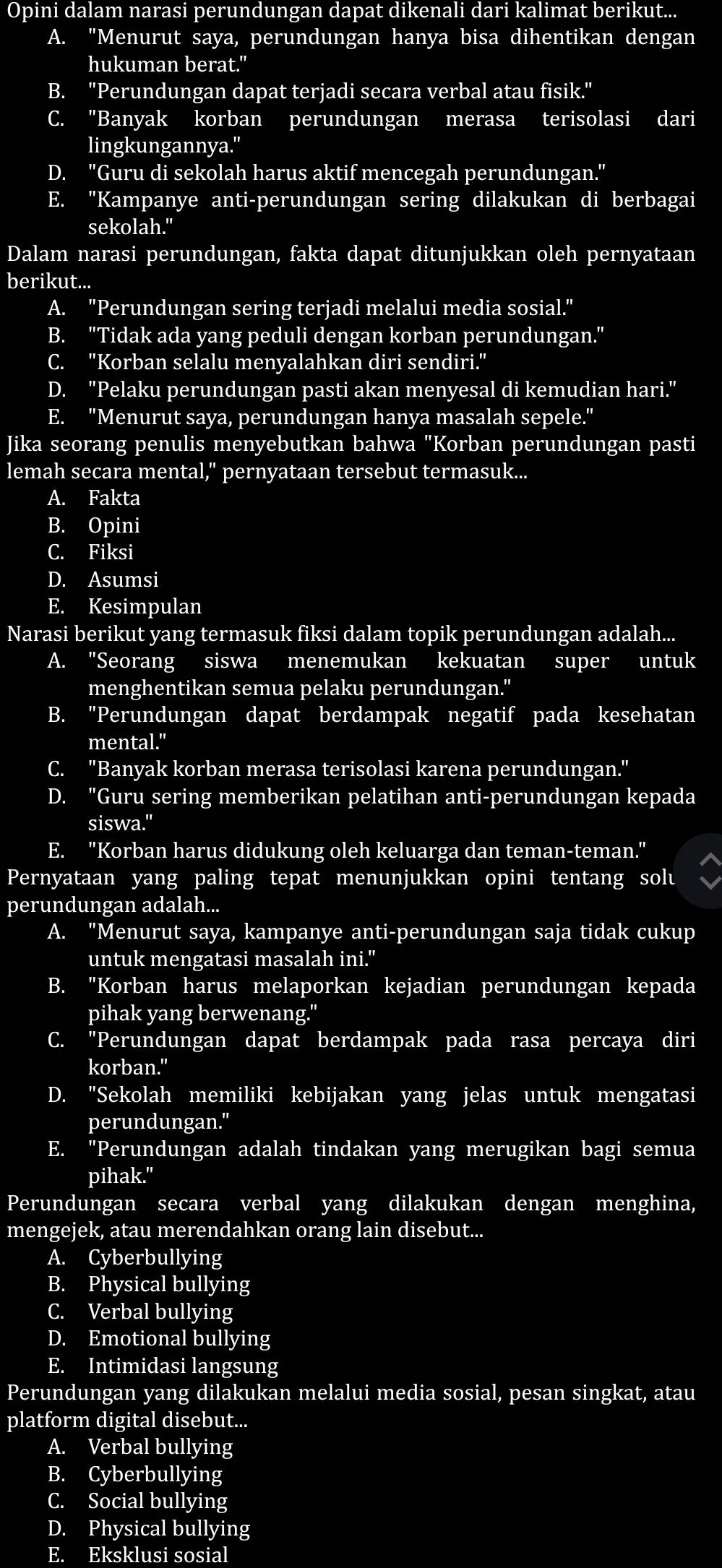 Opini dalam narasi perundungan dapat dikenali dari kalimat berikut...
A. "Menurut saya, perundungan hanya bisa dihentikan dengan
hukuman berat."
B. 'Perundungan dapat terjadi secara verbal atau fisik."
C. "Banyak korban perundungan merasa terisolasi dari
lingkungannya."
D. "Guru di sekolah harus aktif mencegah perundungan."
E. "Kampanye anti-perundungan sering dilakukan di berbagai
sekolah."
Dalam narasi perundungan, fakta dapat ditunjukkan oleh pernyataan
berikut...
A. "Perundungan sering terjadi melalui media sosial."
B. "Tidak ada yang peduli dengan korban perundungan."
C. ''Korban selalu menyalahkan diri sendiri.'
D. "Pelaku perundungan pasti akan menyesal di kemudian hari."
E. "Menurut saya, perundungan hanya masalah sepele."
Jika seorang penulis menyebutkan bahwa "Korban perundungan pasti
lemah secara mental," pernyataan tersebut termasuk...
A. Fakta
B. Opini
C. Fiksi
D. Asumsi
E. Kesimpulan
Narasi berikut yang termasuk fiksi dalam topik perundungan adalah...
A. "Seorang siswa menemukan kekuatan super untuk
menghentikan semua pelaku perundungan."
B. "Perundungan dapat berdampak negatif pada kesehatan
mental."
C. "Banyak korban merasa terisolasi karena perundungan."
D. "Guru sering memberikan pelatihan anti-perundungan kepada
siswa."
E. "Korban harus didukung oleh keluarga dan teman-teman."
Pernyataan yang paling tepat menunjukkan opini tentang solu
perundungan adalah...
A. "Menurut saya, kampanye anti-perundungan saja tidak cukup
untuk mengatasi masalah ini."
B. "Korban harus melaporkan kejadian perundungan kepada
pihak yang berwenang."
C. "Perundungan dapat berdampak pada rasa percaya diri
korban."
D. "Sekolah memiliki kebijakan yang jelas untuk mengatasi
perundungan."
E. "Perundungan adalah tindakan yang merugikan bagi semua
pihak."
Perundungan secara verbal yang dilakukan dengan menghina,
mengejek, atau merendahkan orang lain disebut...
A. Cyberbullying
B. Physical bullying
C. Verbal bullying
D. Emotional bullying
E. Intimidasi langsung
Perundungan yang dilakukan melalui media sosial, pesan singkat, atau
platform digital disebut...
A. Verbal bullying
B. Cyberbullying
C. Social bullying
D. Physical bullying
E. Eksklusi sosial