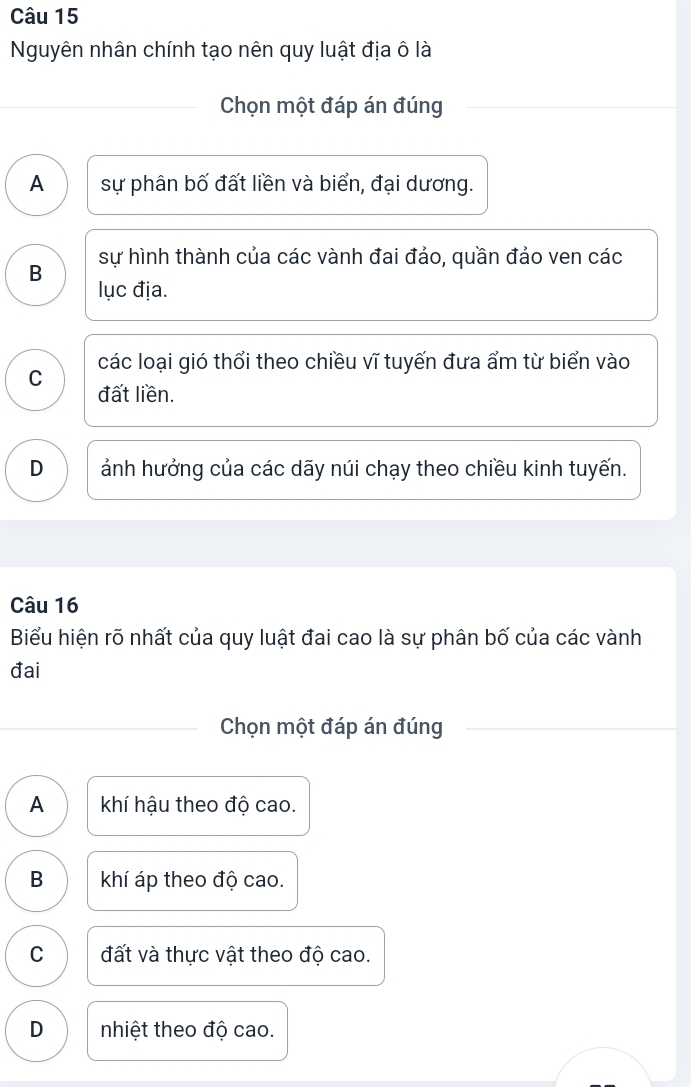 Nguyên nhân chính tạo nên quy luật địa ô là
Chọn một đáp án đúng
A sự phân bố đất liền và biển, đại dương.
B sự hình thành của các vành đai đảo, quần đảo ven các
lục địa.
các loại gió thổi theo chiều vĩ tuyến đưa ẩm từ biển vào
C đất liền.
D ảnh hưởng của các dãy núi chạy theo chiều kinh tuyến.
Câu 16
Biểu hiện rõ nhất của quy luật đai cao là sự phân bố của các vành
đai
Chọn một đáp án đúng
A khí hậu theo độ cao.
B khí áp theo độ cao.
C đất và thực vật theo độ cao.
D nhiệt theo độ cao.