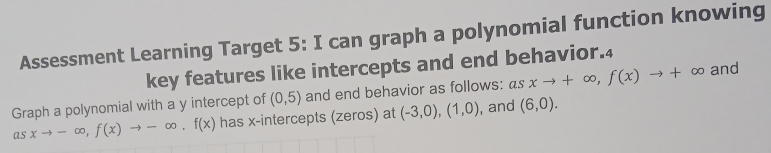 Assessment Learning Target 5: I can graph a polynomial function knowing 
key features like intercepts and end behavior.4 
Graph a polynomial with a y intercept of (0,5) and end behavior as follows: asxto +∈fty , f(x)to +∈fty and 
as xto -∈fty , f(x)to -∈fty , f(x) has x-intercepts (zeros) at (-3,0), (1,0) , and (6,0).