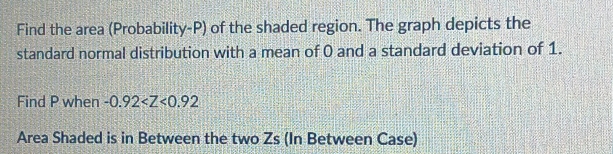 Find the area (Probability- P) of the shaded region. The graph depicts the 
standard normal distribution with a mean of 0 and a standard deviation of 1. 
Find P when -0.92
Area Shaded is in Between the two Zs (In Between Case)