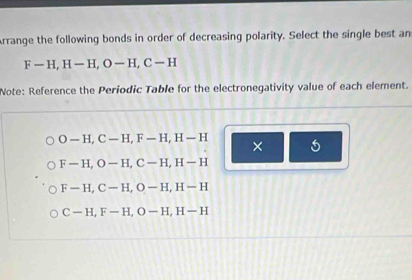 Arrange the following bonds in order of decreasing polarity. Select the single best an
F-H, H-H, O-H, C-H
Note: Reference the Periodic Table for the electronegativity value of each element.
O-H, C-H, F-H, H-H ×
F-H, O-H, C-H, H-H
F-H, C-H, O-H, H-H
C-H, F-H, O-H, H-H