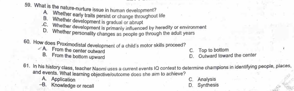 What is the nature-nurture issue in human development?
A. Whether early traits persist or change throughout life
B. Whether development is gradual or abrupt
C. Whether development is primarily influenced by heredity or environment
D. Whether personality changes as people go through the adult years
60. How does Proximodistal development of a child's motor skills proceed?
A. From the center outward C. Top to bottom
B. From the bottom upward D. Outward toward the center
61. In his history class, teacher Naomi uses a current events IQ contest to determine champions in identifying people, places,
and events. What learning objective/outcore does she aim to achieve?
A. Application C. Analysis
B. Knowledge or recall D. Synthesis