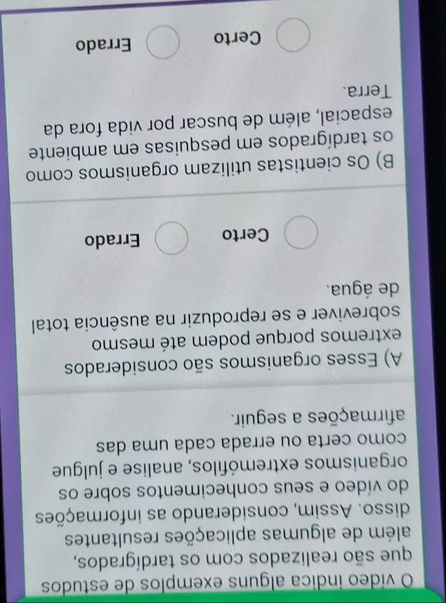 vídeo indica alguns exemplos de estudos
que são realizados com os tardígrados,
além de algumas aplicações resultantes
disso. Assim, considerando as informações
do vídeo e seus conhecimentos sobre os
organismos extremófilos, analise e julgue
como certa ou errada cada uma das
afirmações a seguir.
A) Esses organismos são considerados
extremos porque podem até mesmo
sobreviver e se reproduzir na ausência total
de água.
Certo Errado
B) Os cientistas utilizam organismos como
os tardígrados em pesquisas em ambiente
espacial, além de buscar por vida fora da
Terra.
Certo Errado