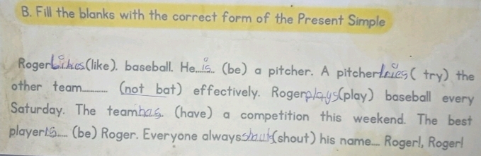 Fill the blanks with the correct form of the Present Simple 
Roger_ .(like). baseball. He._ _.. (be) a pitcher. A pitcher, ( tr y) the 
other team_ (not bat) effectively. Rogero,_ (play) baseball every 
Saturday. The team . (have) a competition this weekend. The best 
player_ (be) Roger. Everyone always__... (shout) his name.... Roger!, Roger!