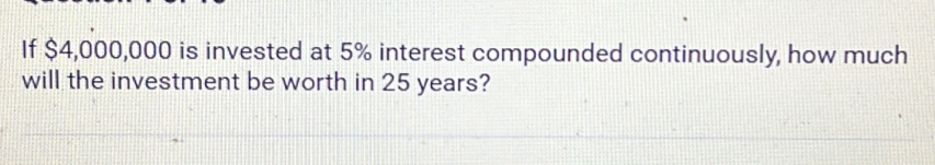 If $4,000,000 is invested at 5% interest compounded continuously, how much 
will the investment be worth in 25 years?