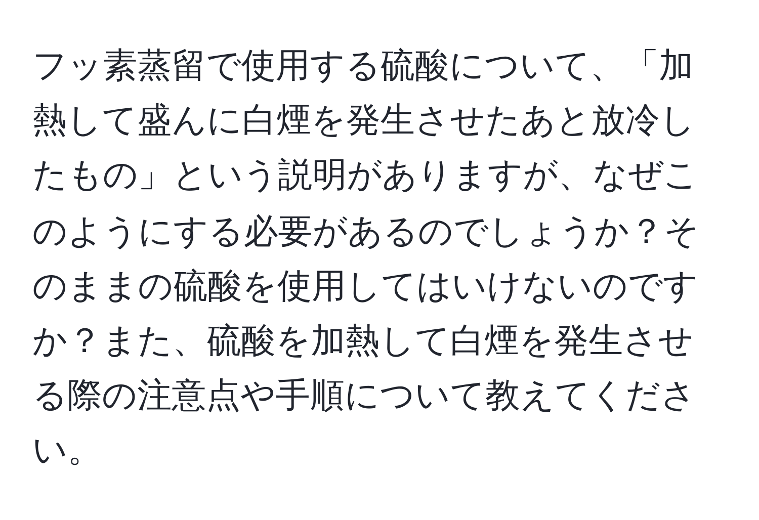 フッ素蒸留で使用する硫酸について、「加熱して盛んに白煙を発生させたあと放冷したもの」という説明がありますが、なぜこのようにする必要があるのでしょうか？そのままの硫酸を使用してはいけないのですか？また、硫酸を加熱して白煙を発生させる際の注意点や手順について教えてください。