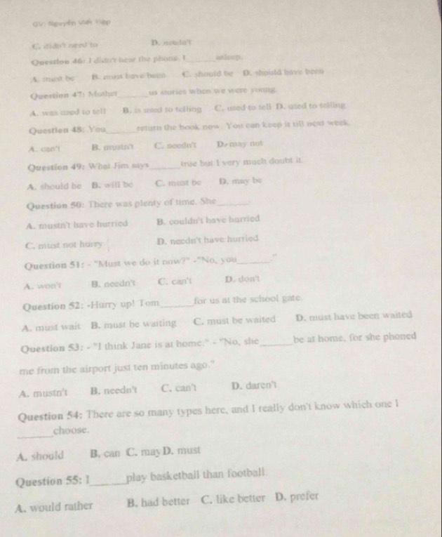 GV: Nguyễn Viết Vệp
C didn't need to D. soudn't
Question 46: I didn't hear the phone. I_ asloup.
A. mist be B. ist have been C. should be D. should have been
Question 47: Mother_ us stories when we were young
A. was used to tell B. is used to telling C. used to tell D. used to telling
Question 48: You_ return the book now. You can keep is tiB ned week
A. can't B. mustn't C. needn't D. may not
Question 49: What Jim says _true but I very much doubt it.
A. should be B. will be C. must be D. may bc
Question 50: There was plenty of time. She_
A. mustn't have hurried B. couldn't have hurried
C. must not hurry D. needn't have hurried
Question 51: - "Must we do it now ?” -"No, you_ ”
A. won't B. needn't C. can't D. don't
Question 52: -Hurry up! Tom_ for us at the school gate.
A. must wait B. must be waiting C. must be waited D. must have been waited
Question 53: - "I think Jane is at home." - "No, she _be at home, for she phoned
me from the airport just ten minutes ago."
A. mustn't B. needn't C. can't D. daren't
Question 54: There are so many types here, and I really don't know which one I
_
choose.
A. should B. can C. may D. must
Question 55: 1_ play basketball than football.
A. would rather B. had better C. like better D. prefer