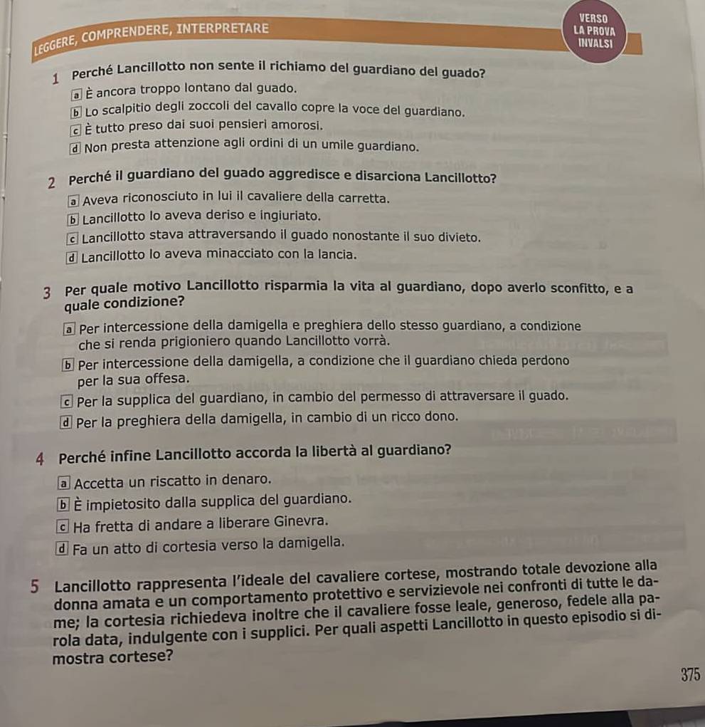 VERSO
LEGGERE, COMPRENDERE, INTERPRETARE
LA PROVA
INVALSI
1 Perché Lancillotto non sente íl richiamo del guardiano del guado?
à É ancora troppo lontano dal guado.
⑥ Lo scalpitio degli zoccoli del cavallo copre la voce del guardiano.
à È tutto preso dai suoi pensieri amorosi.
Non presta attenzione agli ordini di un umile guardiano.
2 Perché il guardiano del guado aggredisce e disarciona Lancillotto?
Aveva riconosciuto in lui il cavaliere della carretta.
Lancillotto lo aveva deriso e ingiuriato.
Lancillotto stava attraversando il guado nonostante il suo divieto.
Lancillotto lo aveva minacciato con la lancia.
3 Per quale motivo Lancillotto risparmia la vita al guardiano, dopo averlo sconfitto, e a
quale condizione?
a Per intercessione della damigella e preghiera dello stesso guardiano, a condizione
che si renda prigioniero quando Lancillotto vorrà.
ⓑ Per intercessione della damigella, a condizione che il guardiano chieda perdono
per la sua offesa.
Per la supplica del guardiano, in cambio del permesso di attraversare il guado.
d Per la preghiera della damigella, in cambio di un ricco dono.
4 Perché infine Lancillotto accorda la libertà al guardiano?
Accetta un riscatto in denaro.
ⓑ É impietosito dalla supplica del guardiano.
Ha fretta di andare a liberare Ginevra.
Fa un atto di cortesia verso la damigella.
5 Lancillotto rappresenta l’ideale del cavaliere cortese, mostrando totale devozione alla
donna amata e un comportamento protettivo e servizievole nei confronti di tutte le da-
me; la cortesia richiedeva inoltre che il cavaliere fosse leale, generoso, fedele alla pa-
rola data, indulgente con i supplici. Per quali aspetti Lancillotto in questo episodio si di-
mostra cortese?
375