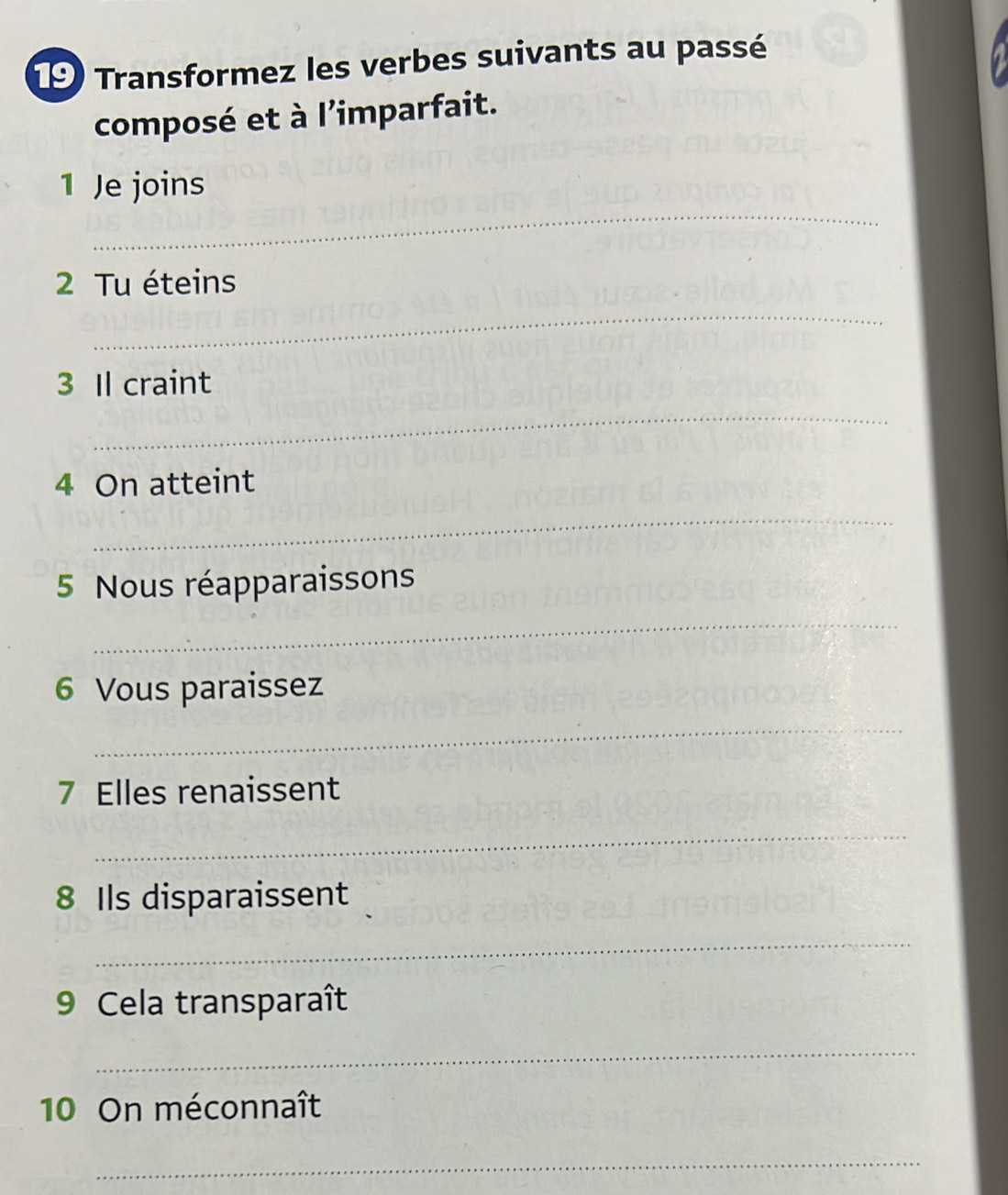 Transformez les verbes suivants au passé 
composé et à l'imparfait. 
_ 
1 Je joins 
2 Tu éteins 
_ 
_ 
3 Il craint 
4 On atteint 
_ 
5 Nous réapparaissons 
_ 
6 Vous paraissez 
_ 
7 Elles renaissent 
_ 
8 Ils disparaissent 
_ 
9 Cela transparaît 
_ 
10 On méconnaît 
_