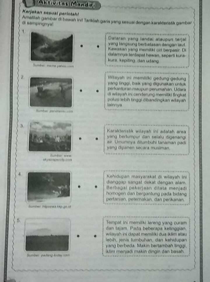 Aktivitas Mandiri 
Kerjakan sesual perintah! 
Amalliah gambar di bawah ini! Tariklah garis yang sesuai dengan karakteristik gambar 
di sampingnya! 
1 
Dataran yang landai ataupun terjal 
yang langsung berbatasan dengan laut 
Kawasan yang memiliki cir berpasir. Di 
dalamnya terdapat hewan, seperti kura- 
kura, kepiting, dan udang 
umber ineme yañoo coo 
2 
Wilayah ini memiliíki gedung-gedun 
yang linggi, baik yang digunakan untuk 
perkantoran maupun perumahan. Udara 
di wilayah ini cenderung memiliki fingkat 
polusi lebih tinggi dibandingkan wilayah 
lainnya 
Sumber: pararmio com 
3 
Karakteristik wilayah ini adalah area 
yang berlumpur dan selalu digenangi 
air. Umumnya ditumbuhi tanaman padi 
yang dipanen secara musiman. 
Sumber www 
sAyscrapercity con 
4. 
Kehidupan masyarakat di wilayah ini 
dianggap sangat dekat dengan alam. 
Brbagai pekerjaan ditata menjadi 
homogen dan bergantung pada bidan 
pertanian, petemakan, dan perikanan. 
Somber: hipneas 55p go sĩ 
5. 
Tempat ini memiliki lereng yang curam 
dan tajam. Pada beberapa ketinggian. 
wilayah ini dapat memiliki dua iklim atau 
lebih, jenis tumbühan, dan kehidupan 
yang berbeda. Makin bertambah linggi, 
iklim menjadi makin dingin dan bash . 
Sumber, padang loday com