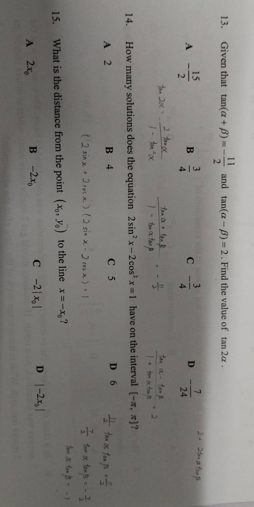 Given that tan (alpha +beta )=- 11/2  and tan (alpha -beta )=2. Find the value of tan 2alpha.
A - 15/2 
B  3/4 
C - 3/4 
D - 7/24 
14. How many solutions does the equation 2sin^2x-2cos^2x=1 have on the interval [-π ,π ] 2
A 2 B 4 C 5
D 6
15. What is the distance from the point (x_0,y_0^(-) to the line x=-x_0) ?
D |-2x_0|
A 2x_0
B -2x_0
C -2|x_0|