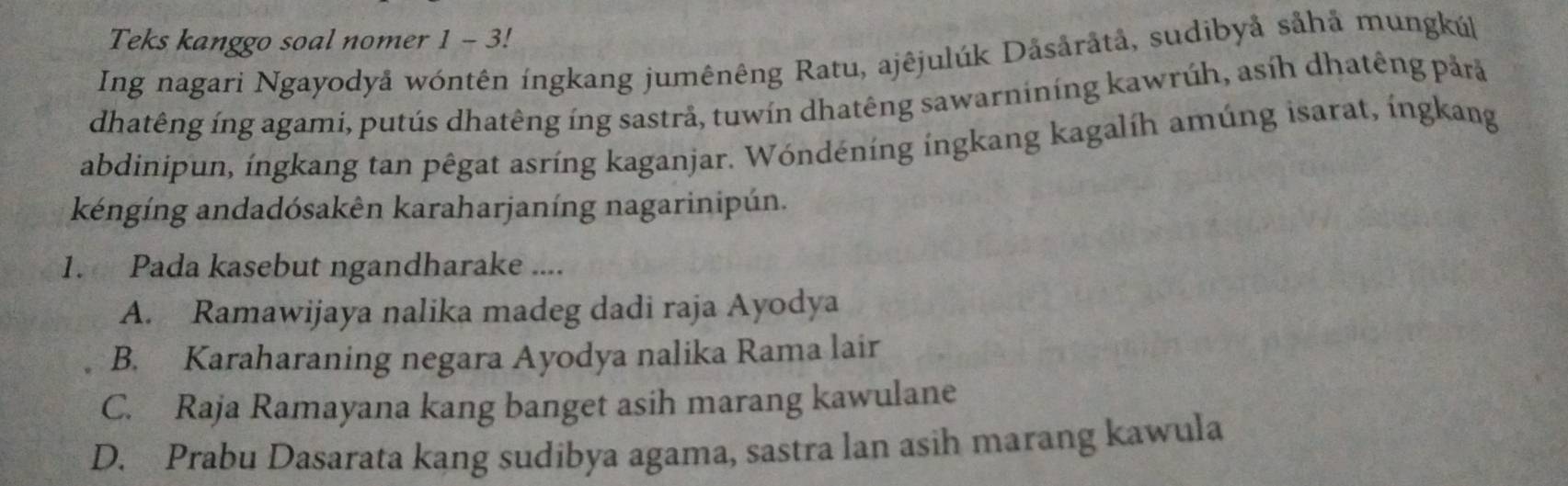 Teks kanggo soal nomer 1 - 3!
Ing nagari Ngayodyå wóntên íngkang jumênêng Ratu, ajêjulúk Dåsåråtå, sudibyå såhả mungkúk
dhatêng íng agami, putús dhatêng íng sastrå, tuwín dhatêng sawarnining kawrúh, asíh dhatêng pảrả
abdinipun, íngkang tan pêgat asríng kaganjar. Wóndéníng ingkang kagalíh amúng isarat, íngkang
kéngíng andadósakên karaharjaníng nagarinipún.
1. Pada kasebut ngandharake ....
A. Ramawijaya nalika madeg dadi raja Ayodya
B. Karaharaning negara Ayodya nalika Rama lair
C. Raja Ramayana kang banget asih marang kawulane
D. Prabu Dasarata kang sudibya agama, sastra lan asih marang kawula