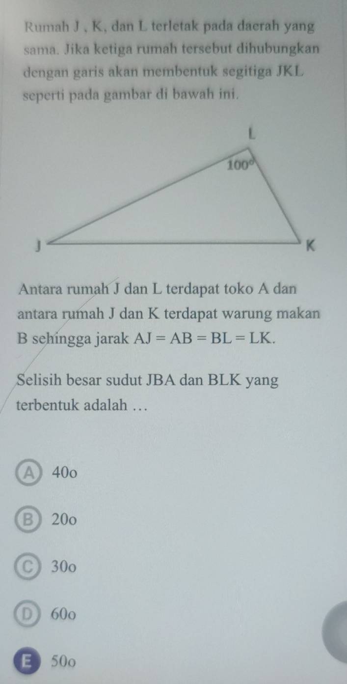 Rumah J , K, dan L terletak pada dacrah yang
sama. Jika ketiga rumah tersebut dihubungkan
dengan garis akan membentuk segitiga JKL
seperti pada gambar di bawah ini.
Antara rumah J dan L terdapat toko A dan
antara rumah J dan K terdapat warung makan
B sehingga jarak AJ=AB=BL=LK.
Selisih besar sudut JBA dan BLK yang
terbentuk adalah …
A 40o
B 20o
C 30o
D  60o
E50o