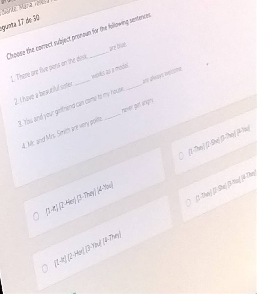 gunta 17 de 30
Choose the correct subject pronoun for the following sentences
are biue.
1. There are five pens on the desk
2. I have a beautiful sister _works as a mode!_
B. You and your girlfriend can come to my hous are always welcome
. Mr. and Mrs. Smith are very polite never get angry.
[1-They] [Z-She) (3-They) [#-Wu)
[1-They) [7-She) (3-You] (4-The)
(1-t) (2-Her)
a (2-Her)