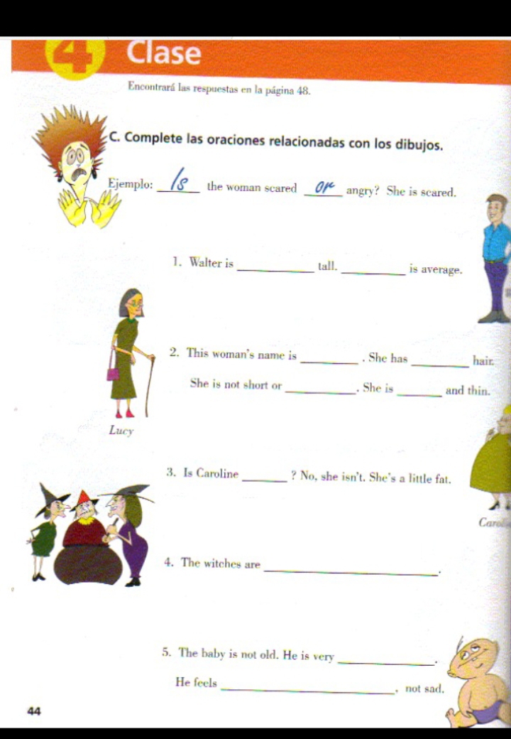 Clase 
Encontrará las respuestas en la página 48. 
C. Complete las oraciones relacionadas con los dibujos. 
Ejemplo: _the woman scared _angry? She is scared. 
1. Walter is _tall. _is average. 
2. This woman's name is _. She has _hair. 
She is not short or_ . She is_ and thin. 
Lucy 
3. Is Caroline_ ? No, she isn't. She's a little fat. 
Carol 
_ 
4. The witches are 
_ 
5. The baby is not old. He is very 
He feels 
_ not sad, 
44