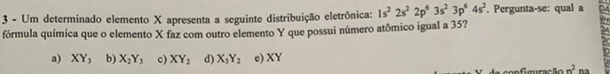 Um determinado elemento X apresenta a seguinte distribuição eletrônica: 1s^22s^22p^63s^23p^64s^2. Pergunta-se: qual a 9
fórmula química que o elemento X faz com outro elemento Y que possui número atômico igual a 35?
24
20
In
a) XY_3 b) X_2Y_3 c) XY_2 d) X_3Y_2 e) XY
co n g uração n^2 na