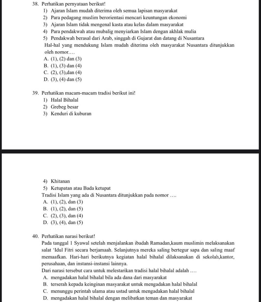 Perhatikan pernyataan berikut!
1) Ajaran Islam mudah diterima oleh semua lapisan masyarakat
2) Para pedagang muslim berorientasi mencari keuntungan ekonomi
3) Ajaran Islam tidak mengenal kasta atau kelas dalam masyarakat
4) Para pendakwah atau mubalig menyiarkan Islam dengan akhlak mulia
5) Pendakwah berasal dari Arab, singgah di Gujarat dan datang di Nusantara
Hal-hal yang mendukung Islam mudah diterima oleh masyarakat Nusantara ditunjukkan
oleh nomor…
A. (1), (2) dan (3)
B. (1), (3) dan (4)
C. (2), (3),dan (4)
D. (3), (4) dan (5)
39. Perhatikan macam-macam tradisi berikut ini!
1) Halal Bihalal
2) Grebeg besar
3) Kenduri di kuburan
4) Khitanan
5) Ketupatan atau Bada ketupat
Tradisi Islam yang ada di Nusantara ditunjukkan pada nomor …...
A. (1), (2), dan (3)
B. (1), (2), dan (5)
C. (2), (3), dan (4)
D. (3), (4), dan (5)
40. Perhatikan narasi berikut!
Pada tanggal 1 Syawal setelah menjalankan ibadah Ramadan,kaum muslimin melaksanakan
salat ‘Idul Fitri secara berjamaah. Selanjutnya mereka saling bertegur sapa dan saling maaf
memaafkan. Hari-hari berikutnya kegiatan halal bihalal dilaksanakan di sekolah,kantor,
perusahaan, dan instansi-instansi lainnya.
Dari narasi tersebut cara untuk melestarikan tradisi halal bihalal adalah ……
A. mengadakan halal bihalal bila ada dana dari masyarakat
B. terserah kepada keinginan masyarakat untuk mengadakan halal bihalal
C. menunggu perintah ulama atau ustad untuk mengadakan halal bihalal
D. mengadakan halal bihalal dengan melibatkan teman dan masyarakat