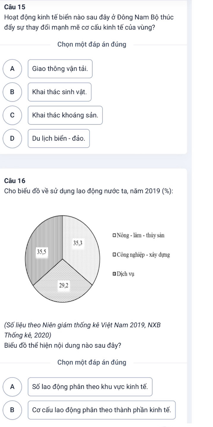 Hoạt động kinh tế biển nào sau đây ở Đông Nam Bộ thúc
đấy sự thay đổi mạnh mẽ cơ cấu kinh tế của vùng?
Chọn một đáp án đúng
A Giao thông vận tải.
B Khai thác sinh vật.
C Khai thác khoáng sản.
D Du lịch biển - đảo.
Câu 16
Cho biểu đồ về sử dụng lao động nước ta, năm 2019 (%):
(Số liệu theo Niên giám thống kê Việt Nam 2019, NXB
Thống kê, 2020)
Biểu đồ thể hiện nội dung nào sau đây?
Chọn một đáp án đúng
A Số lao động phân theo khu vực kinh tế.
B Cơ cấu lao động phân theo thành phần kinh tế.