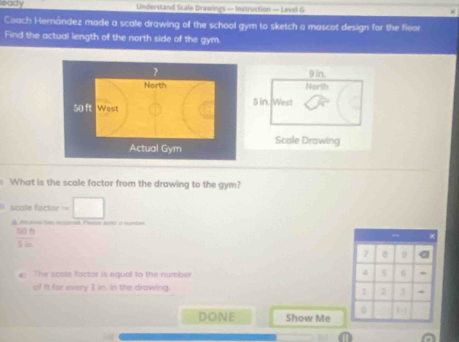leady Understand Scale Drawings — Instruction — Level G 
Coach Hernández made a scale drawing of the school gym to sketch a mascot design for the floor 
Find the actual length of the north side of the gym.
9 in. 
North
5 in. West 
Scale Drawing 
What is the scale factor from the drawing to the gym? 
scale factor === 
d Atrona bas acsnad Pleno noter i numbe
 50ft/5in 
_
7 8 9
The scale factor is equal to the number
5 6 - 
of It far every 1 in. in the drawing.
1 z 3 *
0 1 -1 
DONE Show Me