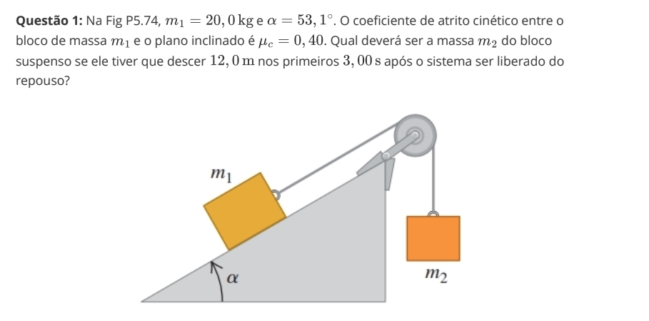 Na Fig P5.74, m_1=20,0kg e alpha =53,1°. O coeficiente de atrito cinético entre o
bloco de massa m_1 e o plano inclinado é mu _c=0,40. Qual deverá ser a massa m_2 do bloco
suspenso se ele tiver que descer 12, 0 m nos primeiros 3, 00 s após o sistema ser liberado do
repouso?