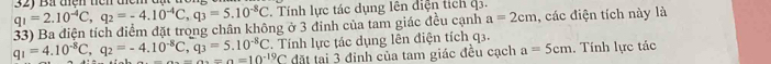 q_1=2.10^(-4)C, q_2=-4.10^(-4)C, q_3=5.10^(-8)C 32) Bà tiện tiên tiểm 
. Tính lực tác dụng lên diện tích q3. 
33) Ba điện tích điểm đặt trong chân không ở 3 đinh của tam giác đều cạnh a=2cm , các điện tích này là
q_1=4.10^(-8)C, q_2=-4.10^(-8)C, q_3=5.10^(-8)C. Tính lực tác dụng lên điện tích q3. . Tính lực tác
_ =a=10^(-19)C đặt tại 3 đinh của tam giác đều cạch a=5cm