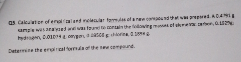 Calculation of empirical and molecular formulas of a new compound that was prepared. A 0.4791 g
sample was analyzed and was found to contain the following masses of elements: carbon, 0.1929g; 
hydrogen, 0.01079 g; oxygen, 0.08566 g; chlorine, 0.1898 g. 
Determine the empirical formula of the new compound.