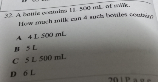 A bottle contains 1L 500 mL of milk.
How much milk can 4 such bottles contain?
A 4 L 500 mL
B 5 L
C 5 L 500 mL
D 6 L
20 1 Pa g e