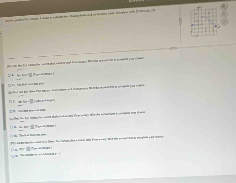 Lise the graph of the function f shown to estimate the following limits and the function value. Complele parte (A) through (D)
1

4
(A) Find lim f(x). Select the correct choice below and, if necessary, fill in the anower box to complete your do sen x-5
A limlimits _xto cf(x)=□ (Type an integer)
B. The limit does not exist.
(B) Find imf(x) Select the comect choice below and, if necessary, fill in the anower box to complete your durice
x=
lim _xto c^-f(x)=□ (Type an integer)
B. The limilt does not exist
(C) Find Iim fx). Select the corect choice below and, il necessary, fill in the anower box to complete your cheice
3°
beginarrayr (m-∈fty to ∈fty f(x)=□  endarray (Type an integer)
B. The limit does not exist
(1) Find the lunction vake 17). Select the conect choice below and, if necessary, fll in the answer bor to complete your dodice
t(n)=□ (Type an intager)
. TThe funectison is nent deffimet an x=1