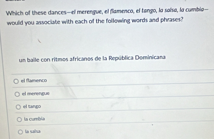 Which of these dances—el merengue, el flamenco, el tango, la salsa, la cumbia—
would you associate with each of the following words and phrases?
un baile con ritmos africanos de la República Dominicana
el flamenco
el merengue
el tango
la cumbia
la salsa