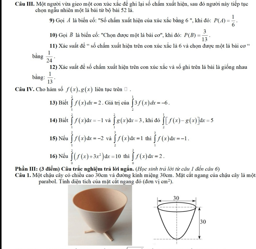 Câu III. Một người vừa gieo một con xúc xắc để ghi lại số chấm xuất hiện, sau đó người này tiếp tục
chọn ngẫu nhiên một lá bài từ bộ bài 52 lá.
9) Gọi A là biến cố: "Số chấm xuất hiện của xúc xắc bằng 6 ", khi đó: P(A)= 1/6 .
10) Gọi B là biến cố: "Chọn được một lá bài cơ", khi đó: P(B)= 3/13 .
11) Xác suất để “ số chấm xuất hiện trên con xúc xắc là 6 và chọn được một lá bài cơ “
bǎng  1/24 .
12) Xác suất để số chấm xuất hiện trên con xúc xắc và số ghi trên lá bài là giống nhau
bằng:  1/13 .
Câu IV. Cho hàm số f(x),g(x) liên tục trên □ .
13) Biết ủa ∈tlimits _2^(13f(x)dx=-6.
14) Biết khi đó ∈tlimits _2^1[f(x)-g(x)]dx=5
15) Nếu beginarray)l x+y+z=1) 2^((z+z))1=1(y) )=z=1, when z=2a)=10,when y(z-1)^20endarray. beginarrayl ∈tlimits _1^(2g(x)dx=3, ∈tlimits _1^2f(x)dx=1endarray). thì ∈tlimits _1^(3f(x)dx=-1.
16) Nếu thì ∈tlimits _0^2f(x)dx=2.
Phần III: (3 điểm) Câu trắc nghiệm trả lời ngắn. (Học sinh trả lời từ câu 1 đến câu 6)
Câu 1. Một chậu cây có chiều cao 30cm và đường kính miệng 30cm. Mặt cắt ngang của chậu cây là một
parabol. Tính diện tích của mặt cắt ngang đó (đơn vicm^2)).
