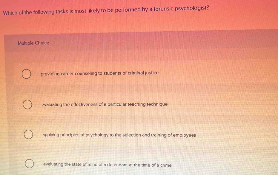 Which of the following tasks is most likely to be performed by a forensic psychologist?
Multiple Choice
providing career counseling to students of criminal justice
evaluating the effectiveness of a particular teaching technique
applying principles of psychology to the selection and training of employees
evaluating the state of mind of a defendant at the time of a crime