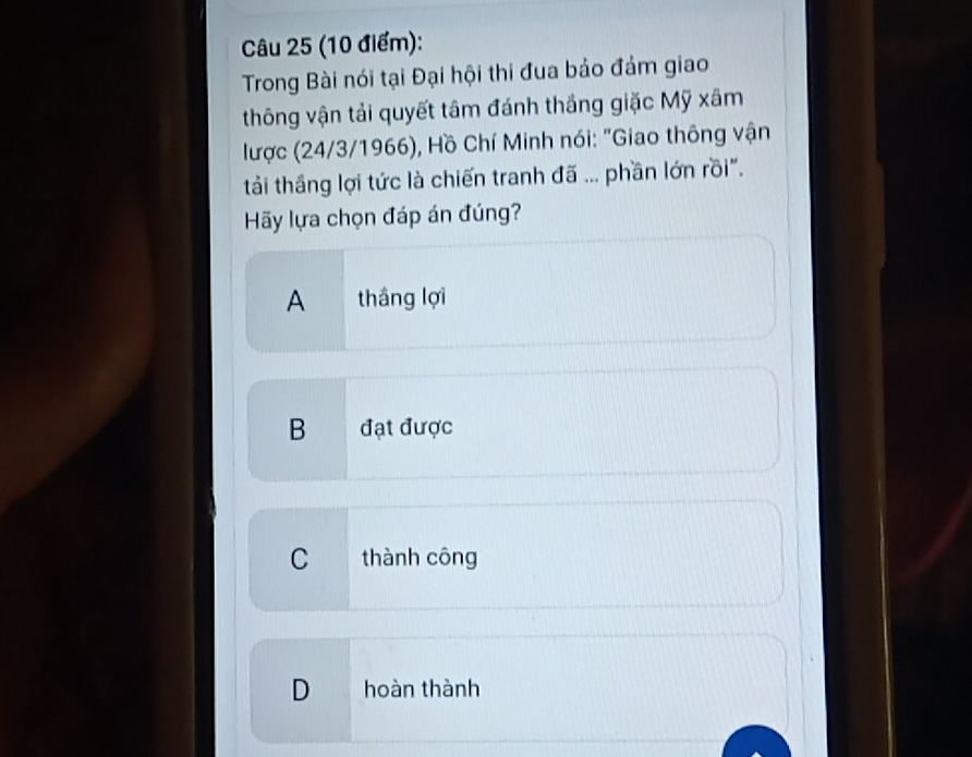 Trong Bài nói tại Đại hội thi đua bảo đám giao
thông vận tải quyết tâm đánh thắng giặc Mỹ xâm
lược (24/3/1966), Hồ Chí Minh nói: "Giao thông vận
tải thầng lợi tức là chiến tranh đã ... phần lớn rồi".
Hãy lựa chọn đáp án đúng?
A thắng lợi
B đạt được
C thành công
D hoàn thành