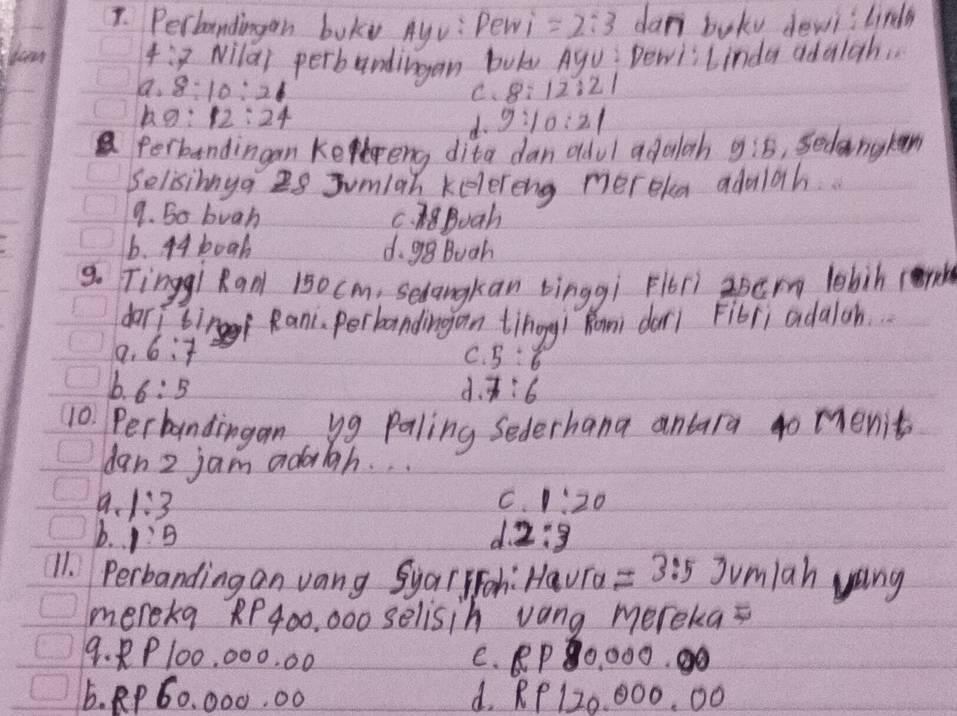 Perbandingon boky Ayv: Pewi =2:3 dan boky dewi lirdh
Yoan 4:7 Nilai perbundingan bok Ayu: Dewi; Linda adalgh.
a. 8:10:21 8:12:21
C.
9:12:24
4. 9:10:21
Perbandingan keeng dita dan odul adoloh 9:5 Sedangken
Selisinga I8 Jumiah kelereng mereka adulah.
9. So buah C. N8Boah
6. 44boah d. gg Buah
9. Tinggi Ranl 150cm, Sedangkan tinggi Flori zper lobih (h
dari tinf Rani. perbandingan tihogg/ Rom dar1 Fibri adaloh.
a. 6:7 5:6
C.
b 6:5
d. 7:6
10. Perbandingan, yg paling Sederhana antara 4o menit
dan 2 jam adriah. . .
C.
a. 1:3 1:20
b. 1:5 d 2:3
11. Perbanding an vang Syal ioh: Haura =3:5Jvm/a hyong
mereka RP400, 000 selisih vang mereka=
9. 8P100, 000. 00 C. RP0, 000.
6. RP 60, 000. 00 d. RP 120. 000. 00