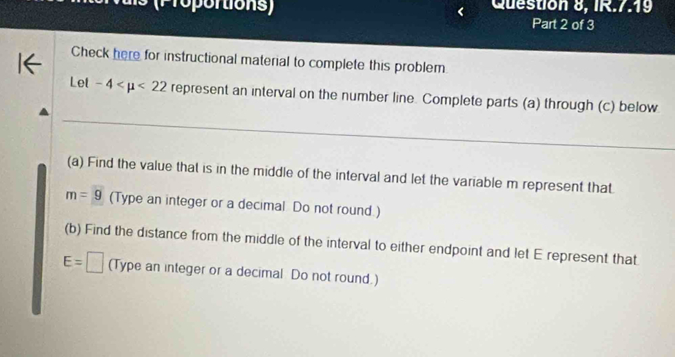 ortions Question 8, IR.7.19 
Part 2 of 3 
Check here for instructional material to complete this problem. 
Let -4 <22</tex> represent an interval on the number line. Complete parts (a) through (c) below 
(a) Find the value that is in the middle of the interval and let the variable m represent that
m=g (Type an integer or a decimal Do not round.) 
(b) Find the distance from the middle of the interval to either endpoint and let E represent that
E=□ (Type an integer or a decimal Do not round.)