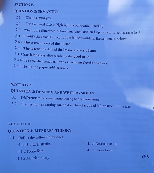 SEMANTICS 
2.1 Discuss antonyms. 
2.2 Use the word dare to highlight its polysemic meaning. 
2.3 What is the difference between an Agent and an Experiencer in semantic roles? 
2.4 Identify the semantic roles of the bolded words in the sentences below: 
2.4.1 The storm disrupted the picnic. 
2.4.2 The teacher explained the lesson t the students. 
2.4.3 She felt happy after receiving the good news. 
2.4.4 The scientist conducted the experiment for the students. 
2.4.5 He cut the paper with scissors. 
SECTION C 
QUESTION 3: READING AND WRITING SKILLS 
3.1 Differentiate between paraphrasing and summarising. 
3.2 Discuss how skimming can be done to get required information from a text. 
SECTION D 
QUESTION 4: LITERARY THEORY 
4.1 Define the following theories: 
4.1.1 Cultural studies 4.1.4 Deconstruction 
4.1.2 Formalism 4.1.5 Queer theory 
4.1.3 Marxist theory 
(2x5)