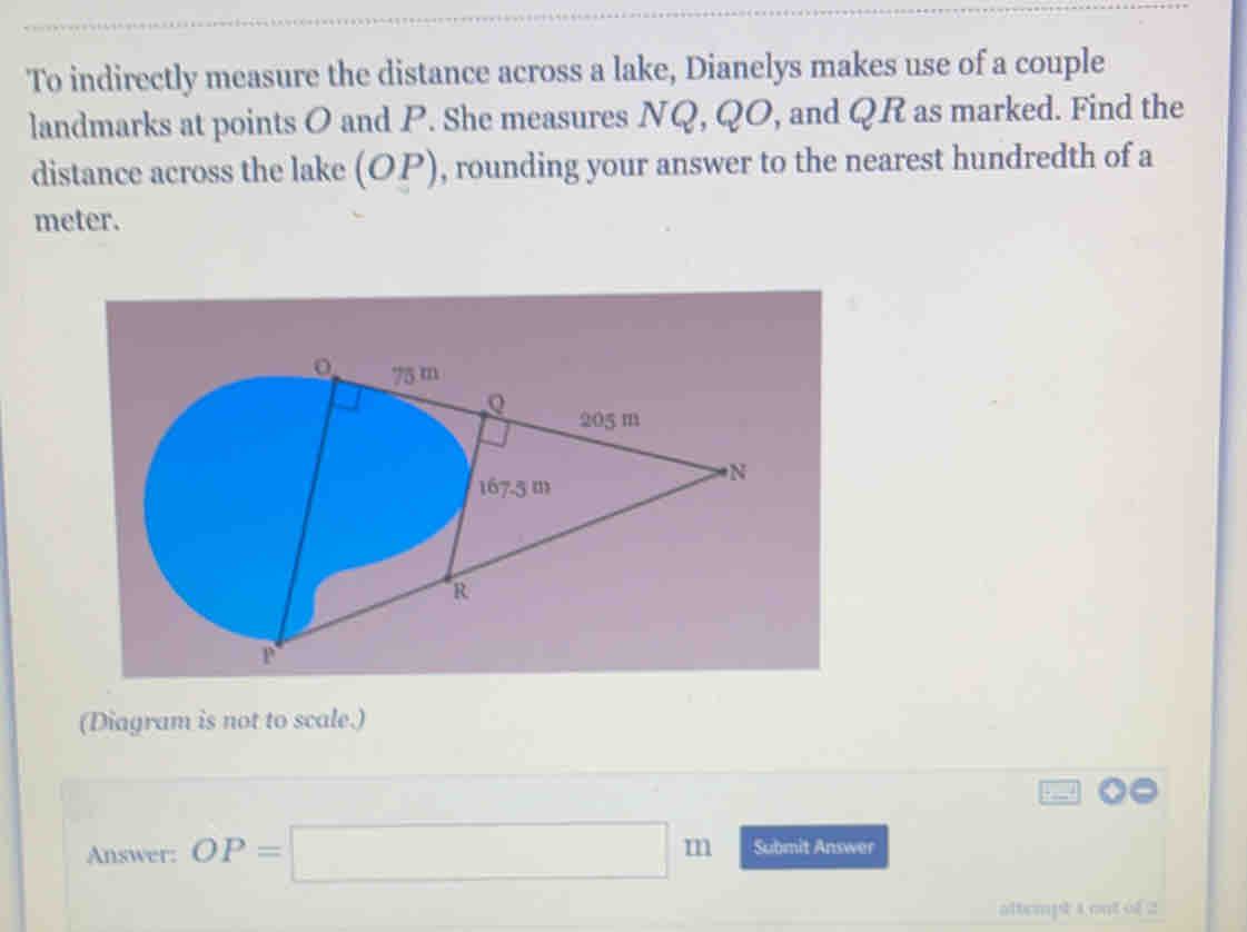 To indirectly measure the distance across a lake, Dianelys makes use of a couple
landmarks at points O and P. She measures NQ, QO, and QR as marked. Find the
distance across the lake (OP) , rounding your answer to the nearest hundredth of a
meter.
(Diagram is not to scale.)
Answer: OP=□ m Submit Answer
attempt a out of 2