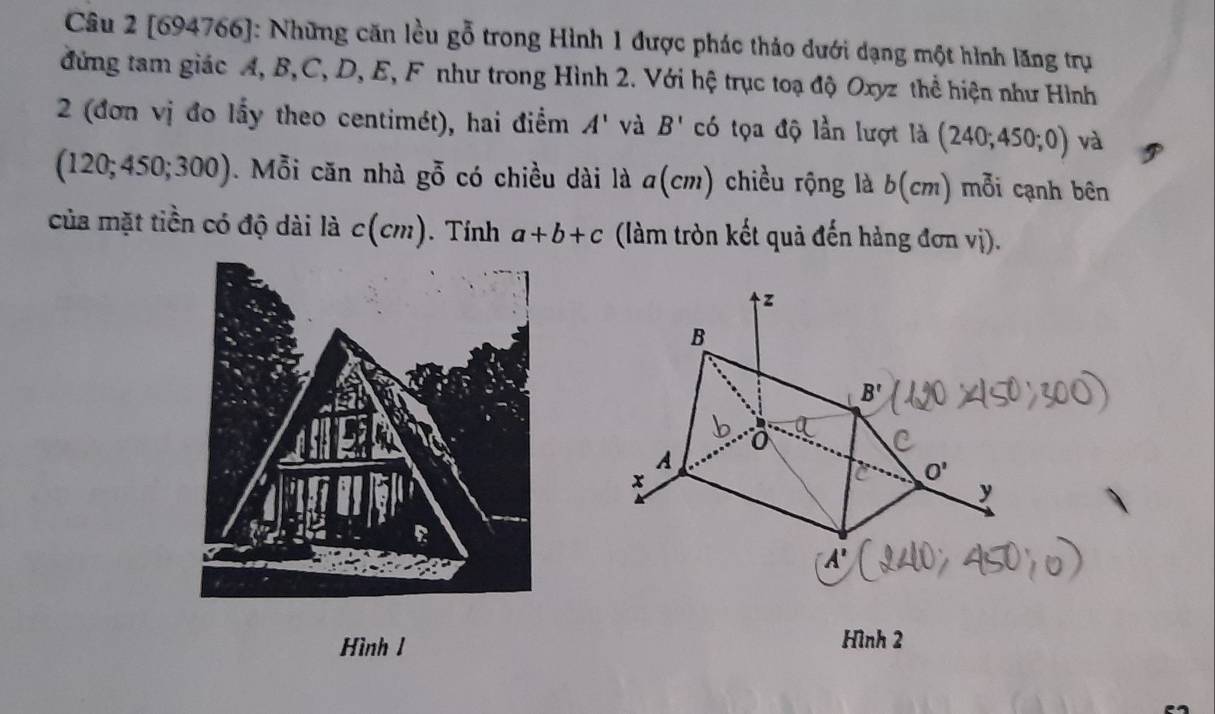 [694766]: Những căn lều gỗ trong Hình 1 được phác thảo dưới dạng một hình lăng trụ 
đứng tam giác A, B, C, D, E, F như trong Hình 2. Với hệ trục toạ độ Oxyz thể hiện như Hình 
2 (đơn vị đo lấy theo centimét), hai điểm A' và B' có tọa độ lần lượt là (240;450;0) và
(120;450;300). Mỗi căn nhà goverline overline 0 có chiều dài là a(cm) chiều rộng là b(cm) mỗi cạnh bên 
của mặt tiền có độ dài là c(cm). Tính a+b+c (làm tròn kết quả đến hàng đơn vị).
z
B
B'
0
A
x
O'
y
A'
Hình 1 Hình 2