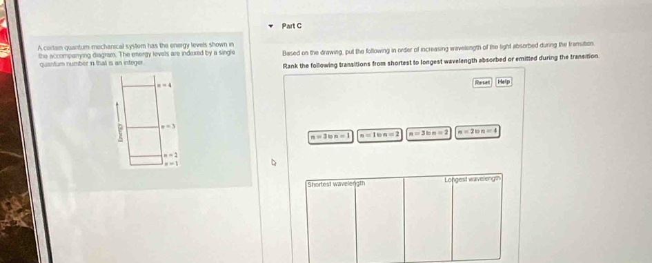A certain quantum mecharical system has the energy levels shown in 
the accompanrying diagram. The energy levels are indexed by a single Based on the drawing, put the following in order of increasing wavelength of the light absorbed during the fransition 
quantum number in that is an integer 
Rank the following transitions from shortest to longest wavelength absorbed or emitted during the transition.
n=4
Reset Help
n=3
n=3ton=1 n=1ton=2 n=3lon=2 n=2ton=4
n=2
n=1
Shortest wavelength Longest wavelength