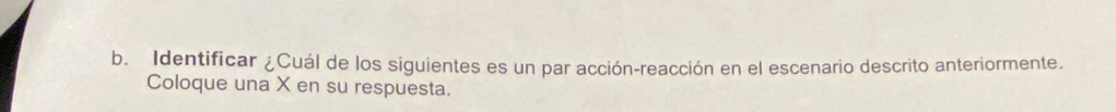 Identificar ¿Cuál de los siguientes es un par acción-reacción en el escenario descrito anteriormente. 
Coloque una X en su respuesta.