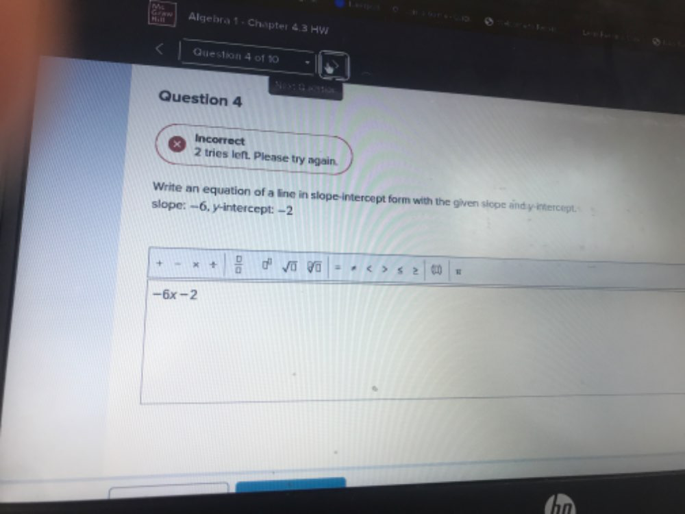 Algebra 1 - Chapter 4.3 HW 
Question 4 of 10 
Next t aestion 
Question 4 
Incorrect 
2 tries left. Please try again. 
Write an equation of a line in slope-intercept form with the given slope and y-intercept. 
slope: --6, y-intercept: -2
+ x  □ /□   □^(□) sqrt(□ ) = H
-6x-2