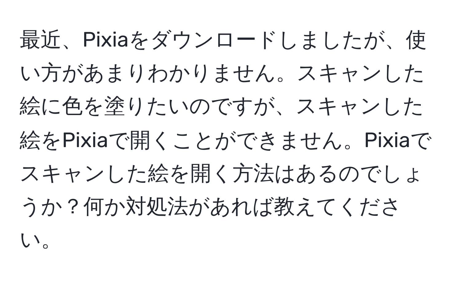 最近、Pixiaをダウンロードしましたが、使い方があまりわかりません。スキャンした絵に色を塗りたいのですが、スキャンした絵をPixiaで開くことができません。Pixiaでスキャンした絵を開く方法はあるのでしょうか？何か対処法があれば教えてください。