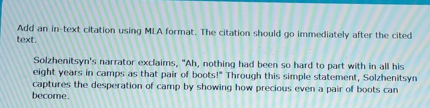 Add an in-text citation using MLA format. The citation should go immediately after the cited 
text. 
Solzhenitsyn's narrator exclaims, "Ah, nothing had been so hard to part with in all his 
eight years in camps as that pair of boots!" Through this simple statement, Solzhenitsyn 
captures the desperation of camp by showing how precious even a pair of boots can 
become.