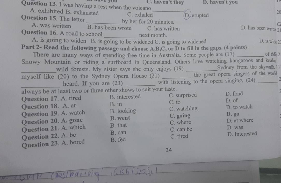 ve y o u C. haven't they D. haven't you
1
Question 13. I was having a rest when the volcano _.
A. exhibited B. exhausted C. exhaled
20
Derupted
Question 15. The letter _by her for 20 minutes.
C
A. was written B. has been wrote C. has written
D. has been writte 21
Question 16. A road to school _next month.
A. is going to widen B. is going to be widened C. is going to widened D. is wide 22
Part 2- Read the following passage and choose A, B,C, or D to fill in the gaps. (4 points)
There are many ways of spending free time in Australia. Some people are (17) _of ridi 2
Snowy Mountain or riding a surfboard in Queensland. Others love watching kangaroos and koalas
_wild forests. My sister says she only enjoys (19) _Sydney from the skywalk. ] 2
myself like (20) to the Sydney Opera House (21) _the great opera singers of the world
_
heard. If you are (23) _with listening to the opera singing, (24)_
always be at least two or three other shows to suit your taste.
Question 17. A. tired B. interested C. surprised D. fond
Question 18. A. at B. in
C. to D. of
C. watching
Question 19. A. watch B. looking D. to watch
C. going D. go
Question 20. A. gone B. went C. where
D. at where
Question 21. A. which B. that C. can be D. was
Question 22. A. be
B. can
C. tired D. Interested
Question 23. A. bored B. fed
34
_