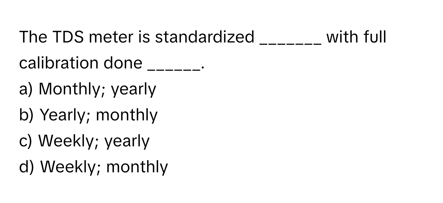 The TDS meter is standardized _______ with full calibration done ______.

a) Monthly; yearly 
b) Yearly; monthly 
c) Weekly; yearly 
d) Weekly; monthly