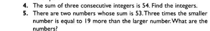 The sum of three consecutive integers is 54. Find the integers. 
5. There are two numbers whose sum is 53.Three times the smaller 
number is equal to 19 more than the larger number.What are the 
numbers?