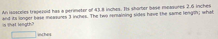 An isosceles trapezoid has a perimeter of 43.8 inches. Its shorter base measures 2.6 inches
and its longer base measures 3 inches. The two remaining sides have the same length; what 
is that length?
□ inches