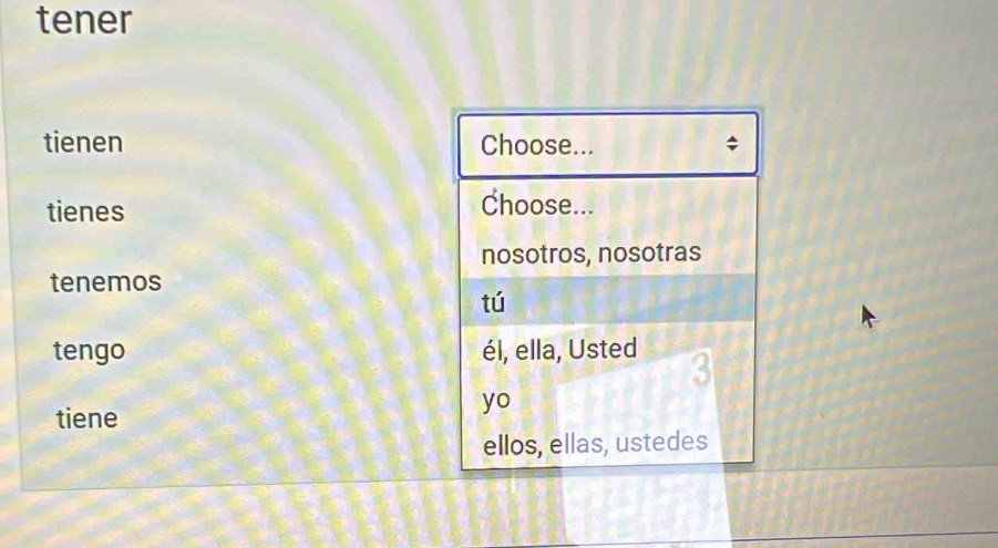 tener 
tienen Choose... $ 
tienes Choose... 
nosotros, nosotras 
tenemos 
tú 
tengo él, ella, Usted 3
yo 
tiene 
ellos, ellas, ustedes